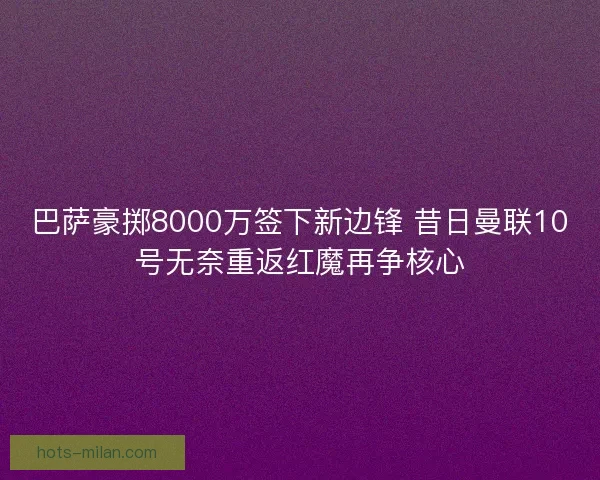 巴萨豪掷8000万签下新边锋 昔日曼联10号无奈重返红魔再争核心